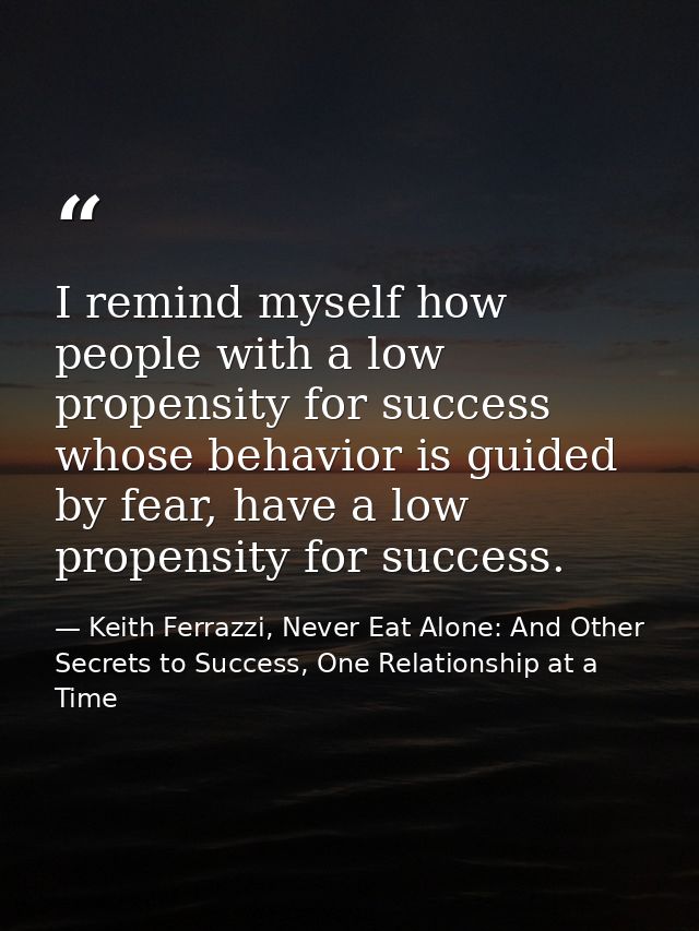 I remind myself how people with a low propensity for success whose behavior is guided by fear, have a low propensity for — Keith Ferrazzi, Never Eat Alone: And Other Secrets to Success, One Relationship at a Time