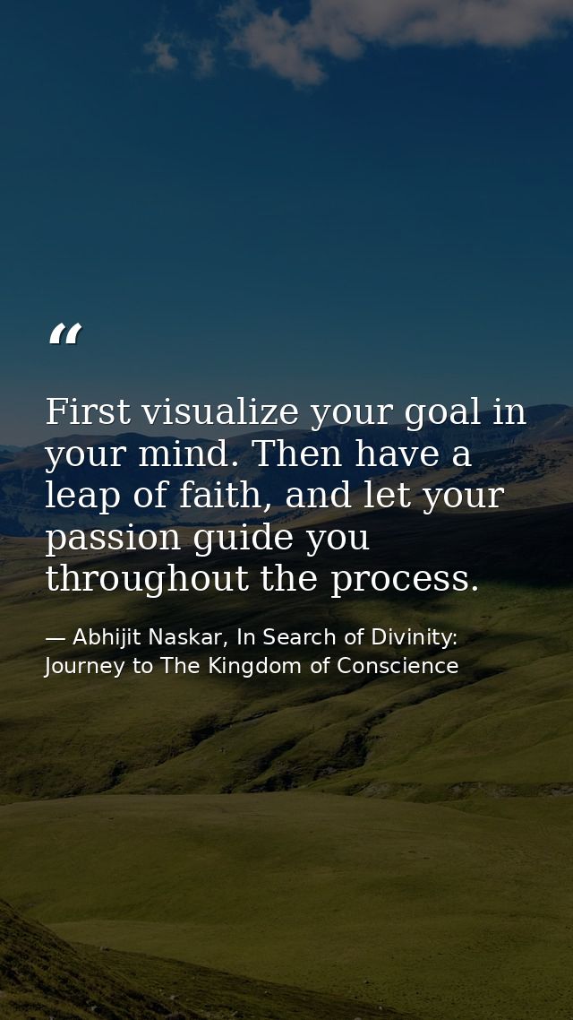 First visualize your goal in your mind. Then have a leap of faith, and let your passion guide you throughout the process — Abhijit Naskar, In Search of Divinity: Journey to The Kingdom of Conscience