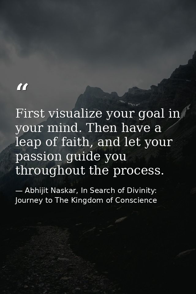 First visualize your goal in your mind. Then have a leap of faith, and let your passion guide you throughout the process — Abhijit Naskar, In Search of Divinity: Journey to The Kingdom of Conscience