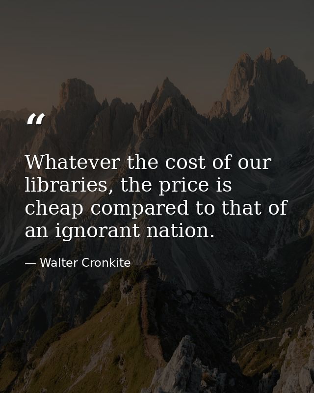 Whatever the cost of our libraries, the price is cheap compared to that of an ignorant nation. — Walter Cronkite