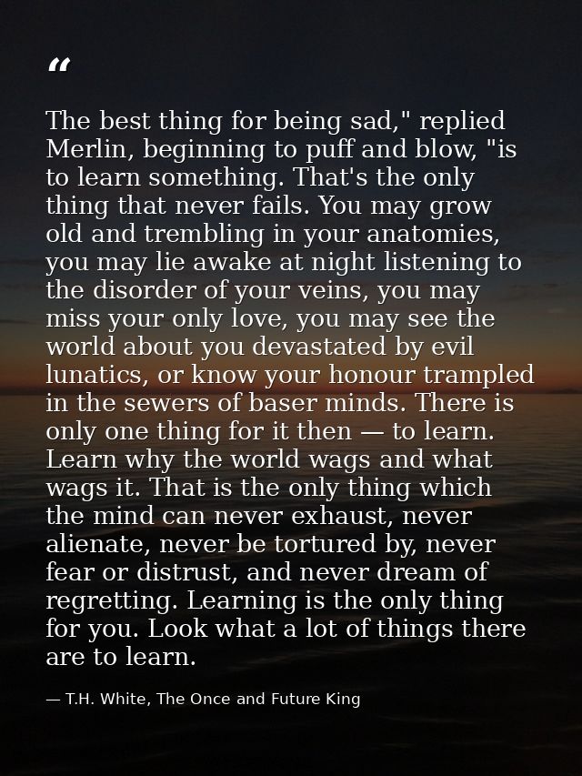 The best thing for being sad," replied Merlin, beginning to puff and blow, "is to learn something. That's the only thing — T.H. White, The Once and Future King