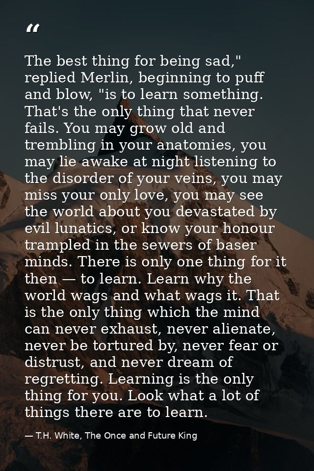 The best thing for being sad," replied Merlin, beginning to puff and blow, "is to learn something. That's the only thing — T.H. White, The Once and Future King