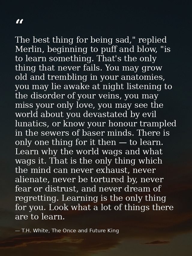 The best thing for being sad," replied Merlin, beginning to puff and blow, "is to learn something. That's the only thing — T.H. White, The Once and Future King
