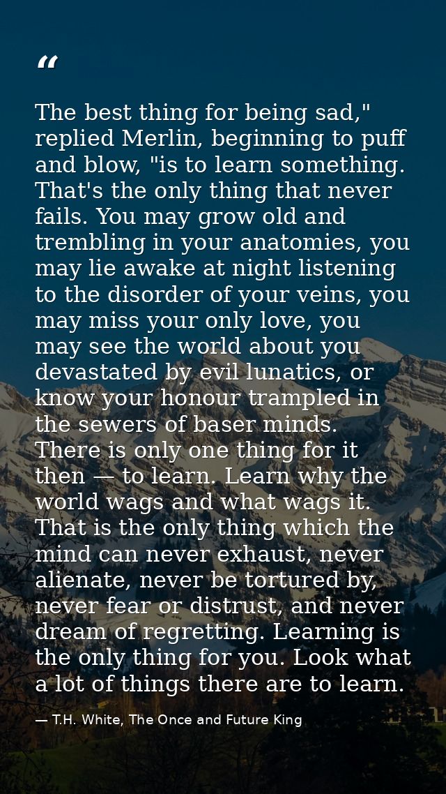 The best thing for being sad," replied Merlin, beginning to puff and blow, "is to learn something. That's the only thing — T.H. White, The Once and Future King