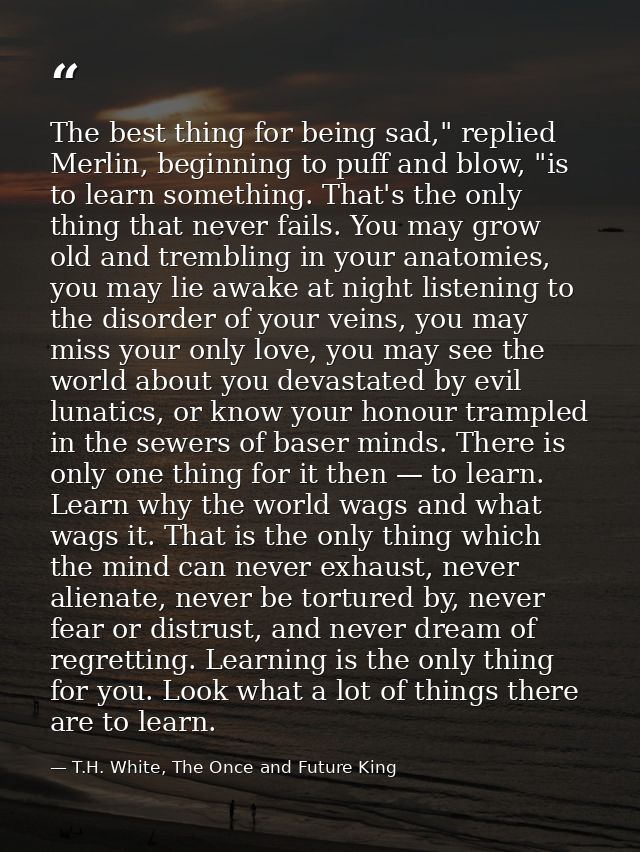 The best thing for being sad," replied Merlin, beginning to puff and blow, "is to learn something. That's the only thing — T.H. White, The Once and Future King