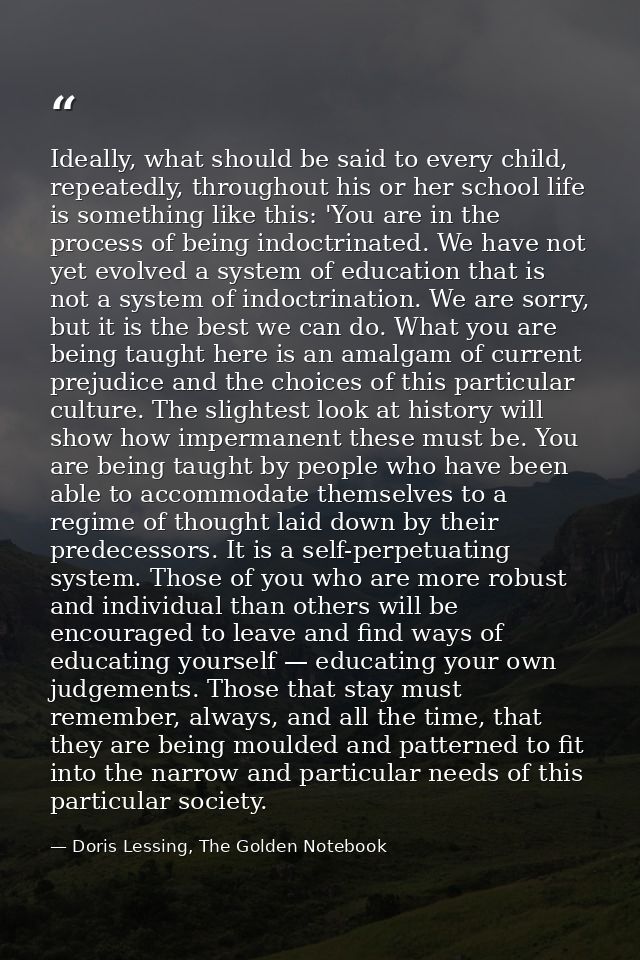 Ideally, what should be said to every child, repeatedly, throughout his or her school life is something like this: 'You  — Doris Lessing, The Golden Notebook