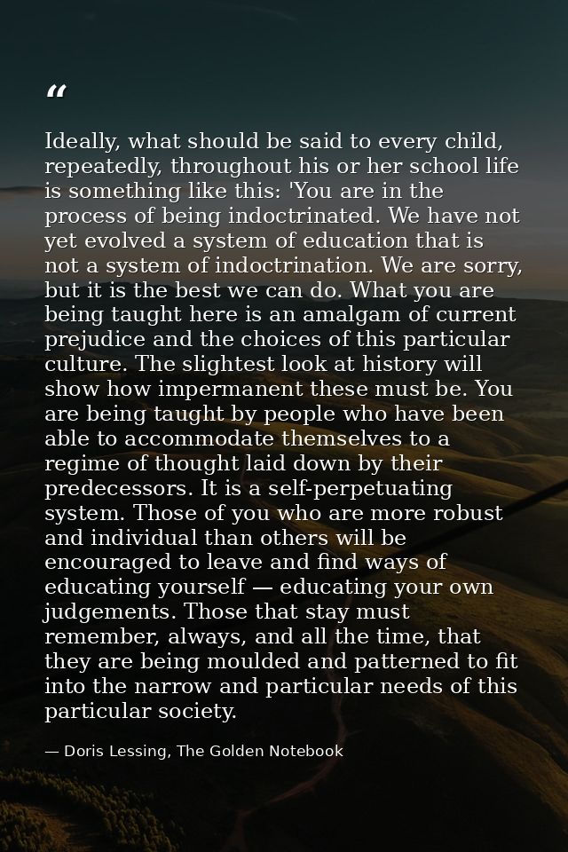 Ideally, what should be said to every child, repeatedly, throughout his or her school life is something like this: 'You  — Doris Lessing, The Golden Notebook