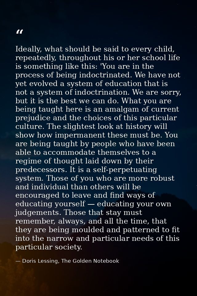 Ideally, what should be said to every child, repeatedly, throughout his or her school life is something like this: 'You  — Doris Lessing, The Golden Notebook