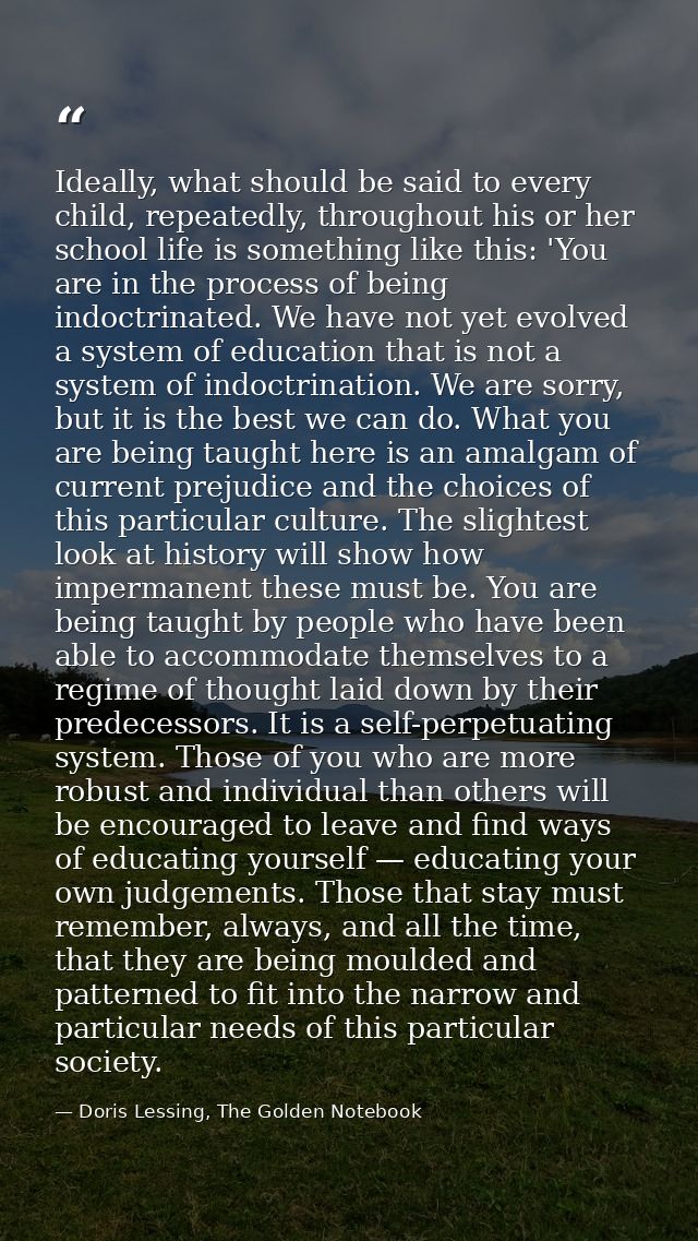 Ideally, what should be said to every child, repeatedly, throughout his or her school life is something like this: 'You  — Doris Lessing, The Golden Notebook