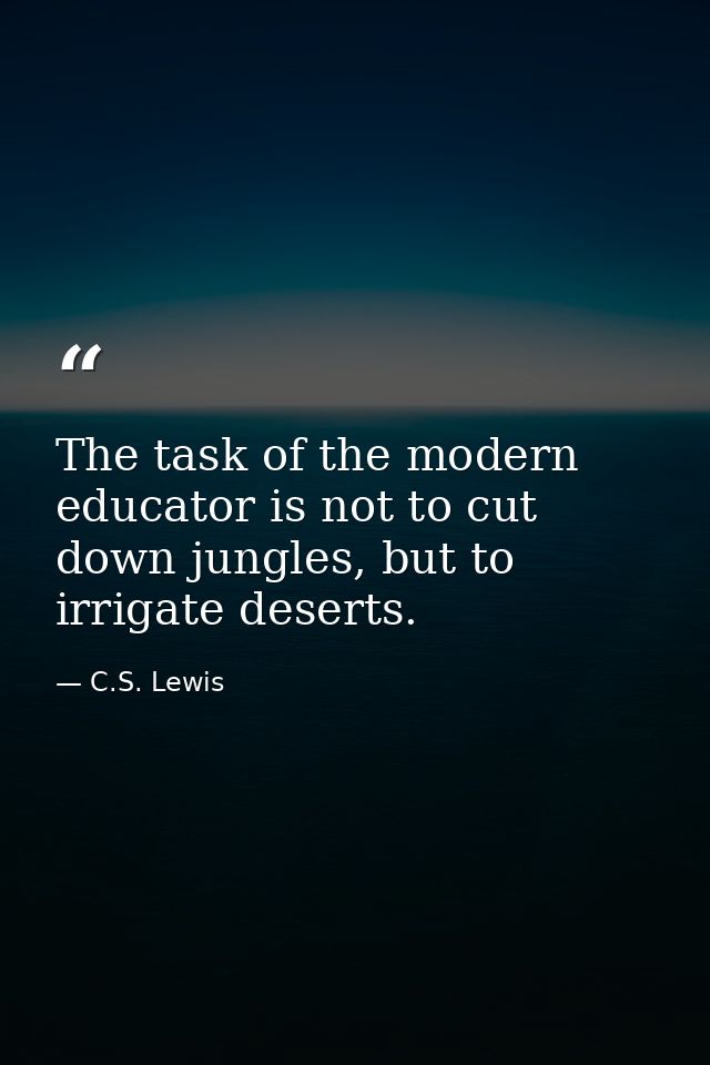 The task of the modern educator is not to cut down jungles, but to irrigate deserts. — C.S. Lewis