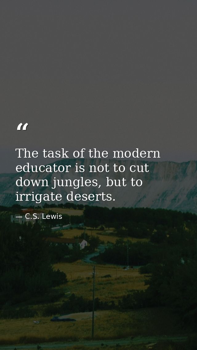 The task of the modern educator is not to cut down jungles, but to irrigate deserts. — C.S. Lewis