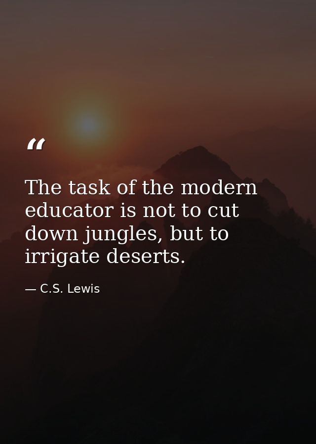 The task of the modern educator is not to cut down jungles, but to irrigate deserts. — C.S. Lewis