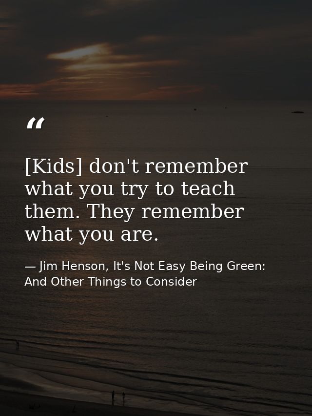 [Kids] don't remember what you try to teach them. They remember what you are. — Jim Henson, It's Not Easy Being Green: And Other Things to Consider