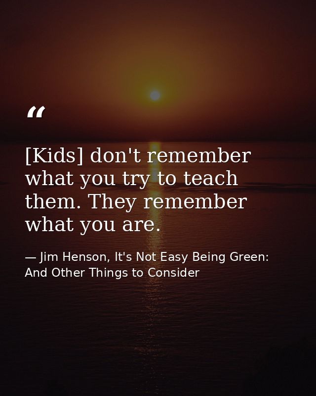 [Kids] don't remember what you try to teach them. They remember what you are. — Jim Henson, It's Not Easy Being Green: And Other Things to Consider