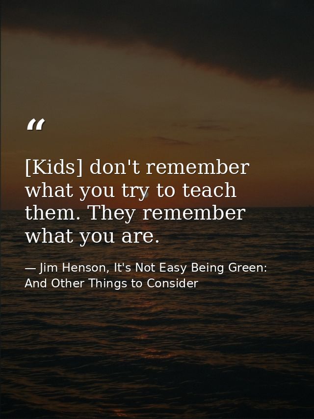 [Kids] don't remember what you try to teach them. They remember what you are. — Jim Henson, It's Not Easy Being Green: And Other Things to Consider