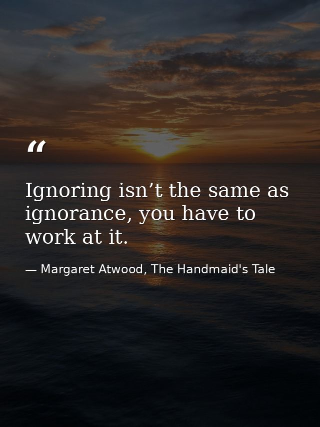 Ignoring isn’t the same as ignorance, you have to work at it. — Margaret Atwood, The Handmaid's Tale