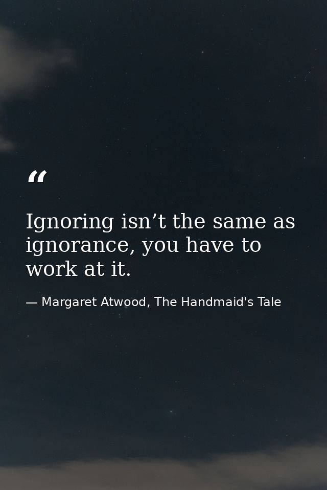 Ignoring isn’t the same as ignorance, you have to work at it. — Margaret Atwood, The Handmaid's Tale