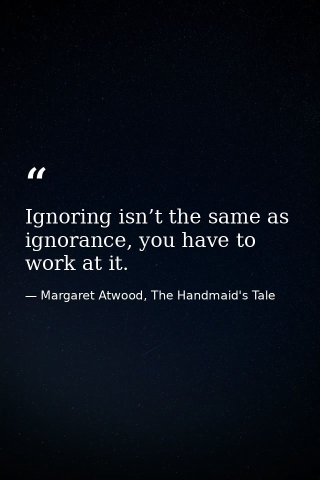 Ignoring isn’t the same as ignorance, you have to work at it. — Margaret Atwood, The Handmaid's Tale