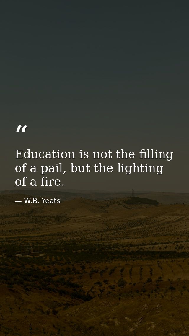 Education is not the filling of a pail, but the lighting of a fire. — W.B. Yeats
