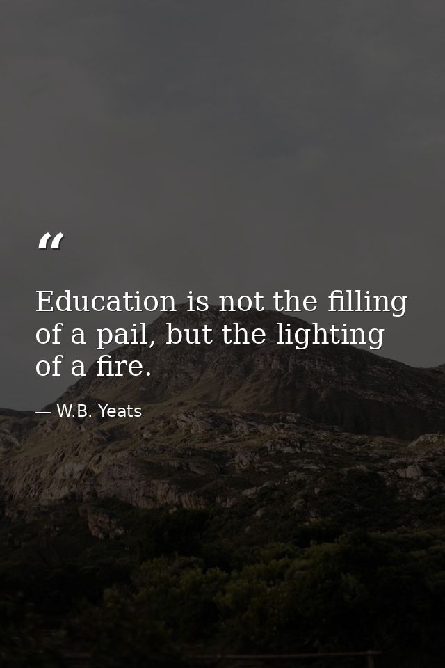 Education is not the filling of a pail, but the lighting of a fire. — W.B. Yeats