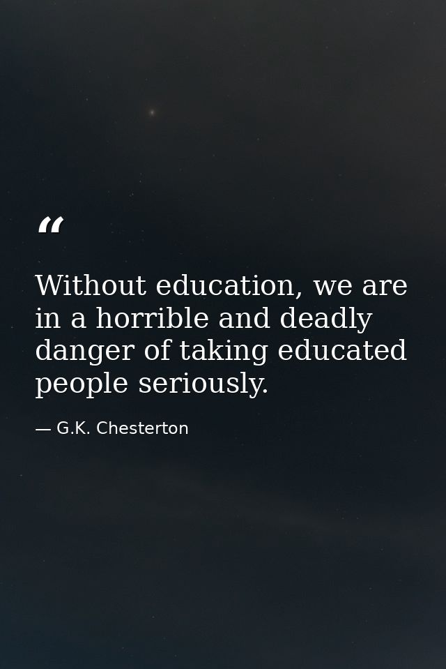 Without education, we are in a horrible and deadly danger of taking educated people seriously. — G.K. Chesterton