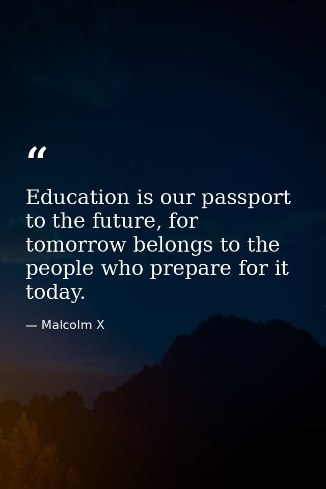 Education is our passport to the future, for tomorrow belongs to the people who prepare for it today. — Malcolm X