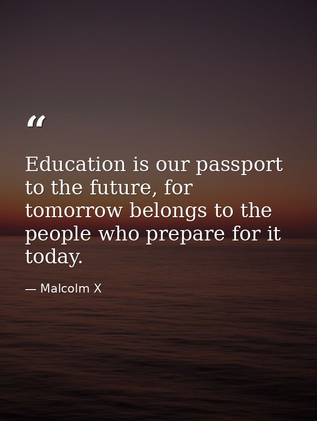 Education is our passport to the future, for tomorrow belongs to the people who prepare for it today. — Malcolm X