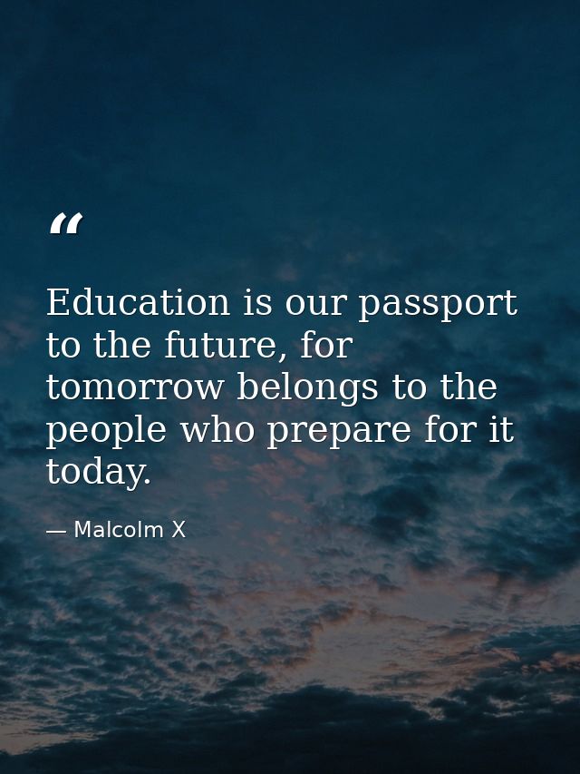 Education is our passport to the future, for tomorrow belongs to the people who prepare for it today. — Malcolm X