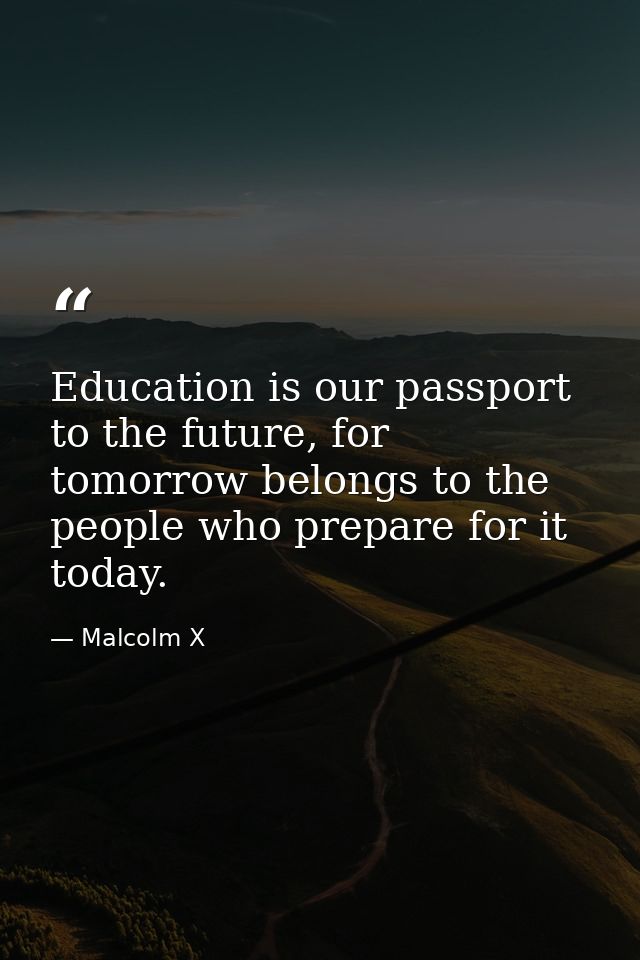 Education is our passport to the future, for tomorrow belongs to the people who prepare for it today. — Malcolm X