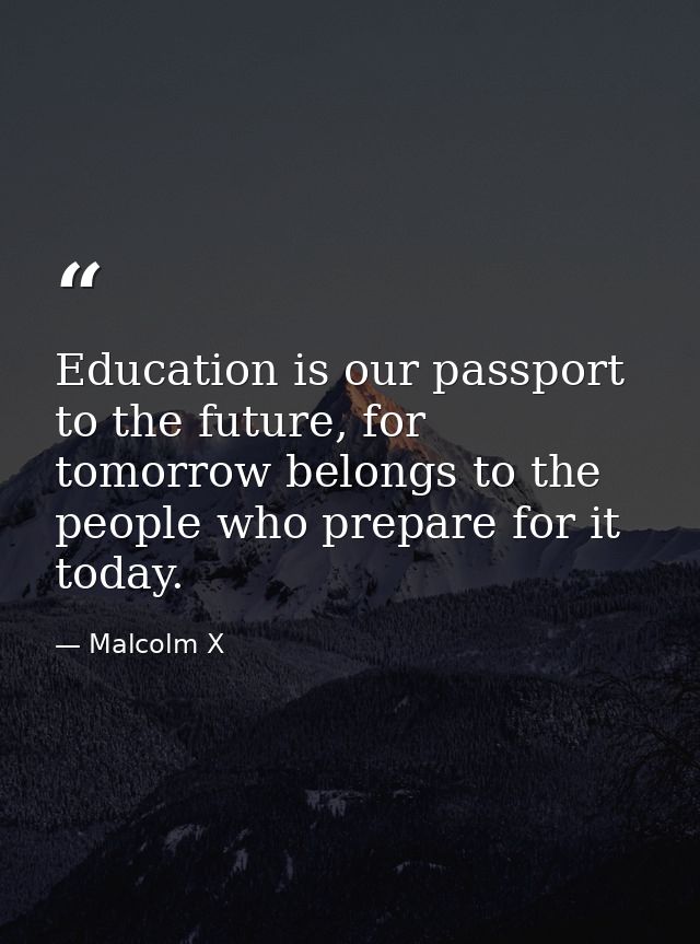 Education is our passport to the future, for tomorrow belongs to the people who prepare for it today. — Malcolm X