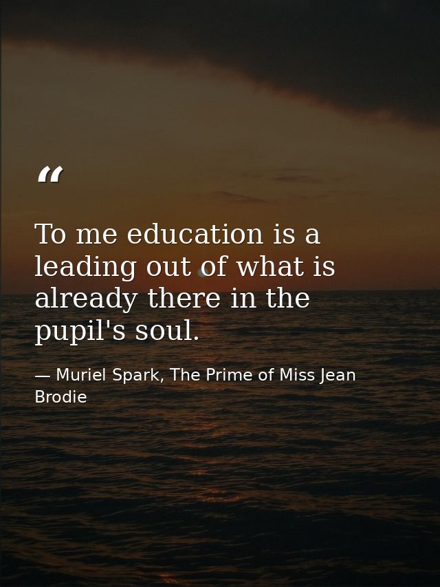 To me education is a leading out of what is already there in the pupil's soul. — Muriel Spark, The Prime of Miss Jean Brodie