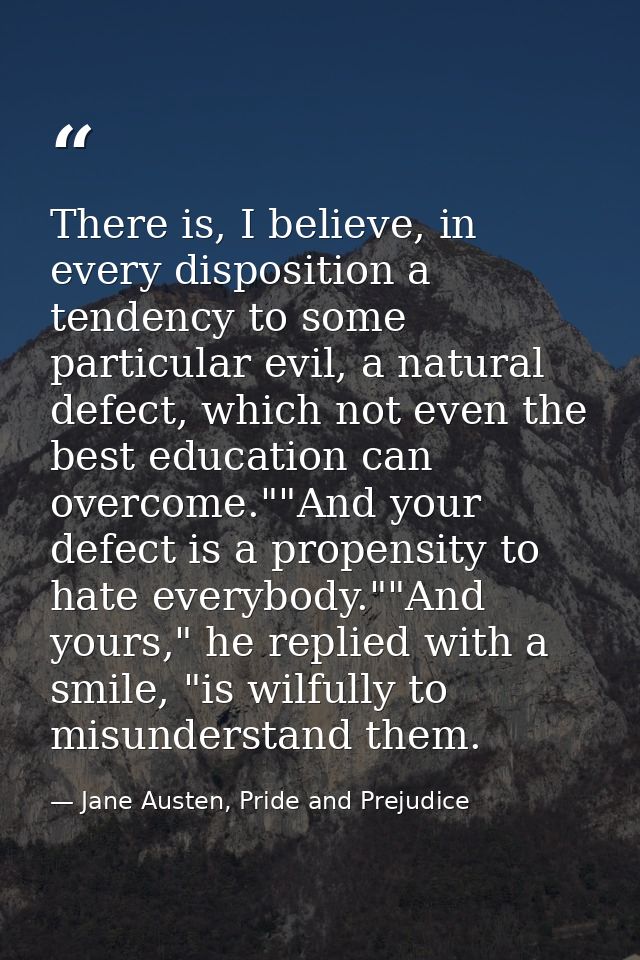 There is, I believe, in every disposition a tendency to some particular evil, a natural defect, which not even the best  — Jane Austen, Pride and Prejudice