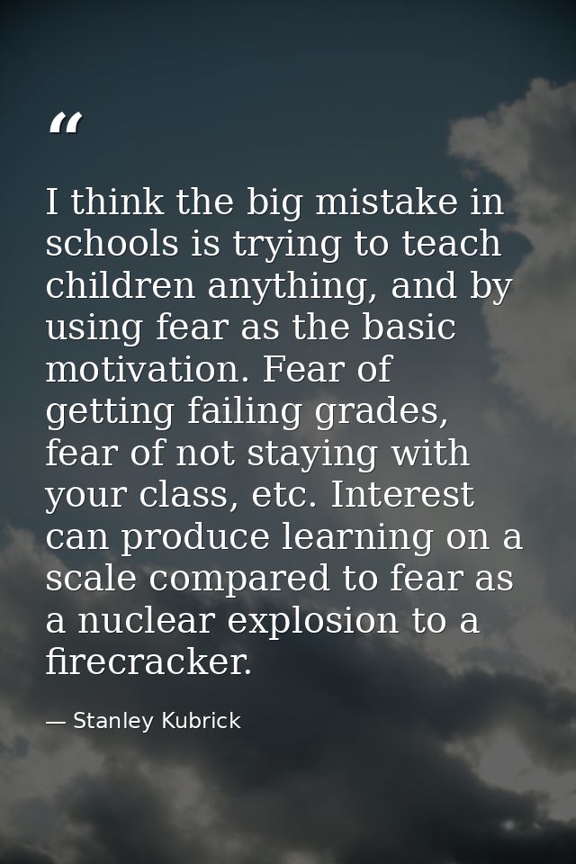 I think the big mistake in schools is trying to teach children anything, and by using fear as the basic motivation. Fear — Stanley Kubrick