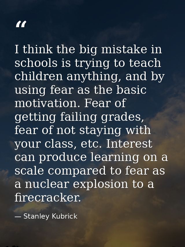 I think the big mistake in schools is trying to teach children anything, and by using fear as the basic motivation. Fear — Stanley Kubrick