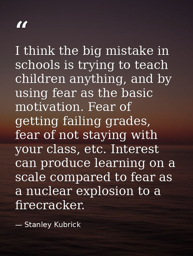 I think the big mistake in schools is trying to teach children anything, and by using fear as the basic motivation. Fear — Stanley Kubrick