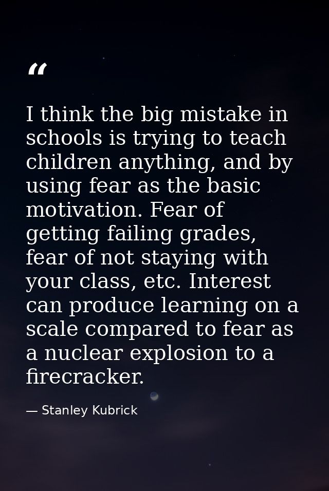I think the big mistake in schools is trying to teach children anything, and by using fear as the basic motivation. Fear — Stanley Kubrick