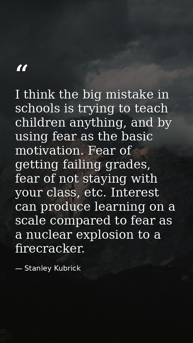 I think the big mistake in schools is trying to teach children anything, and by using fear as the basic motivation. Fear — Stanley Kubrick