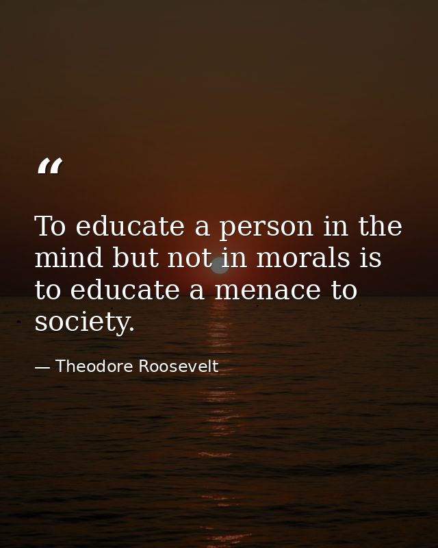 To educate a person in the mind but not in morals is to educate a menace to society. — Theodore Roosevelt