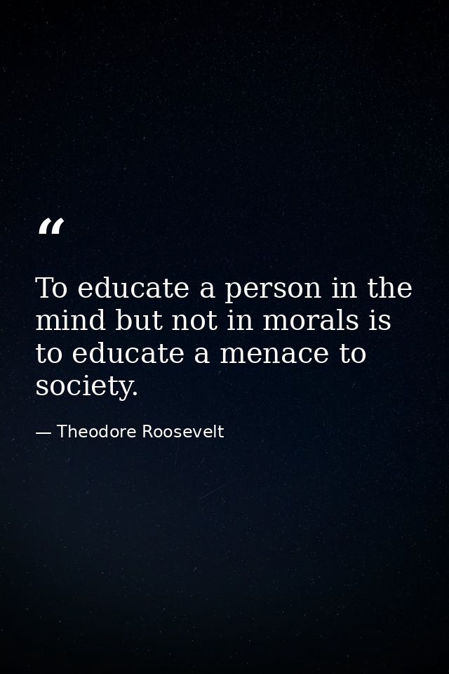 To educate a person in the mind but not in morals is to educate a menace to society. — Theodore Roosevelt