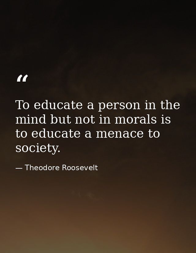 To educate a person in the mind but not in morals is to educate a menace to society. — Theodore Roosevelt