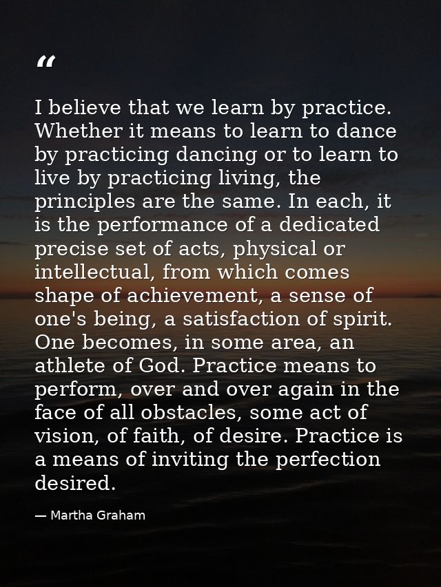 I believe that we learn by practice. Whether it means to learn to dance by practicing dancing or to learn to live by pra — Martha Graham