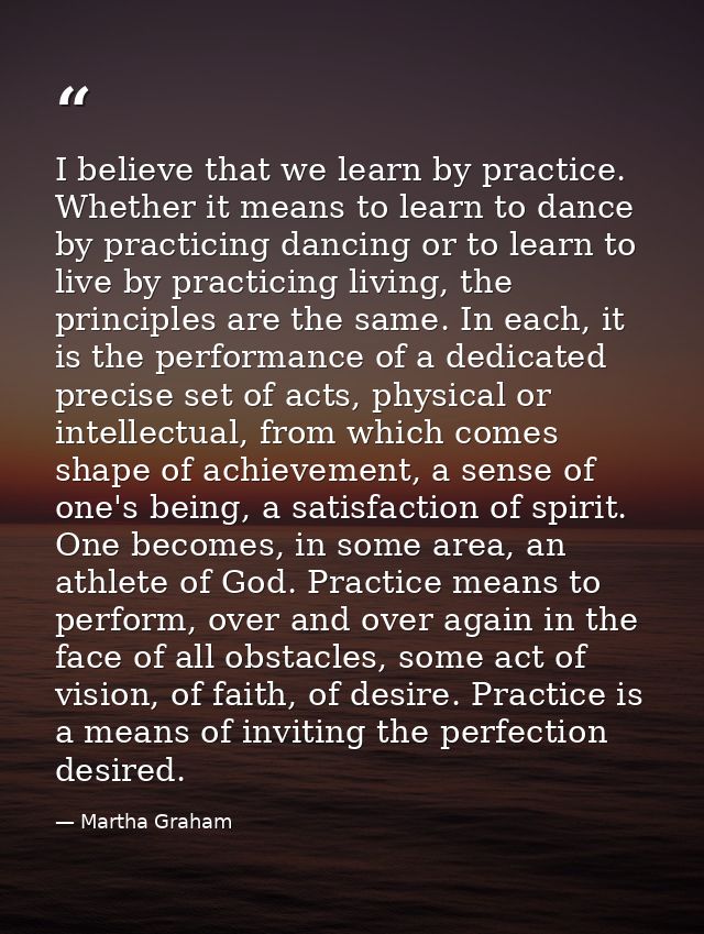 I believe that we learn by practice. Whether it means to learn to dance by practicing dancing or to learn to live by pra — Martha Graham