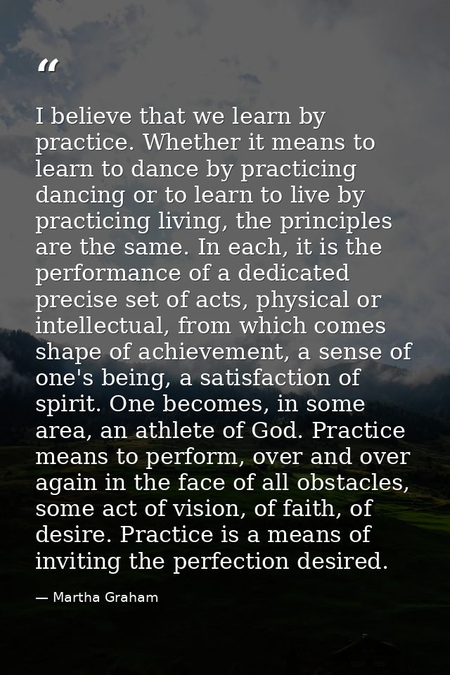 I believe that we learn by practice. Whether it means to learn to dance by practicing dancing or to learn to live by pra — Martha Graham