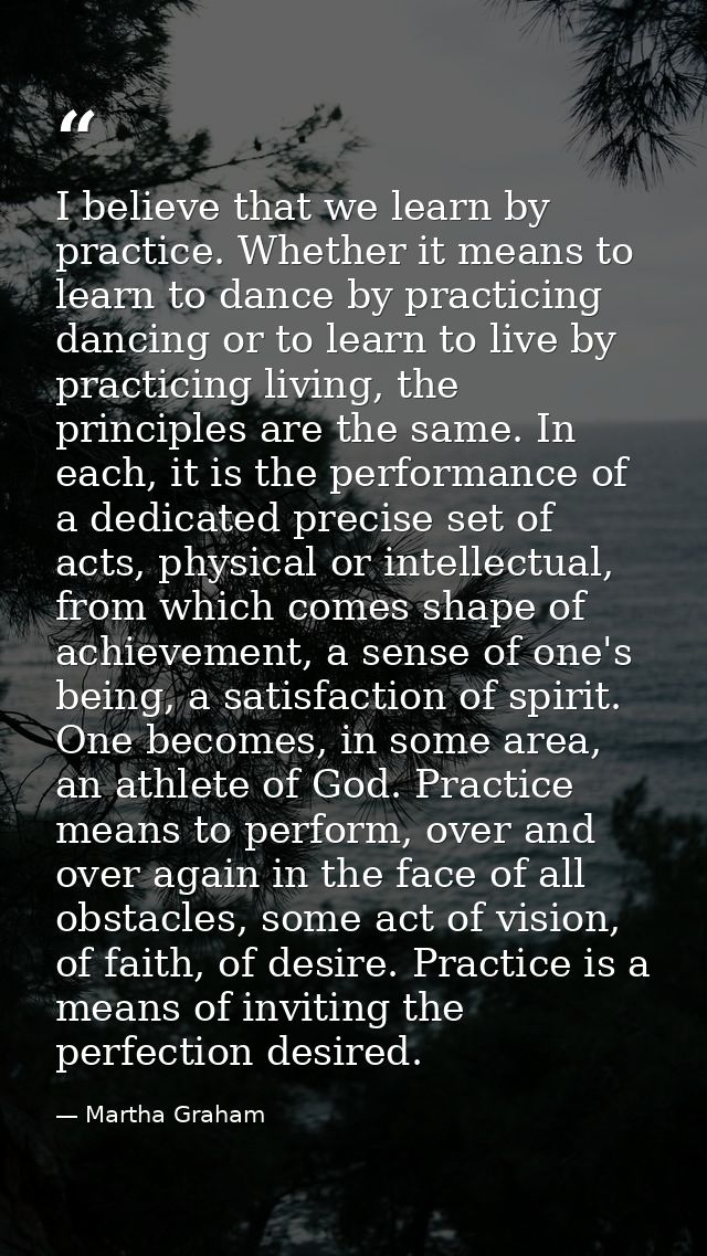 I believe that we learn by practice. Whether it means to learn to dance by practicing dancing or to learn to live by pra — Martha Graham