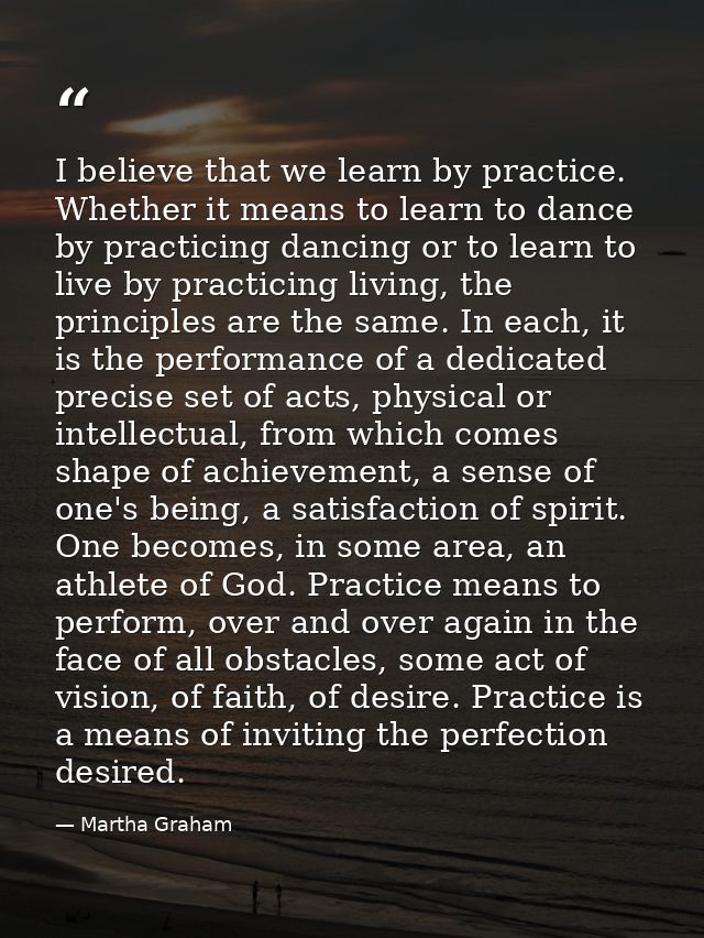 I believe that we learn by practice. Whether it means to learn to dance by practicing dancing or to learn to live by pra — Martha Graham