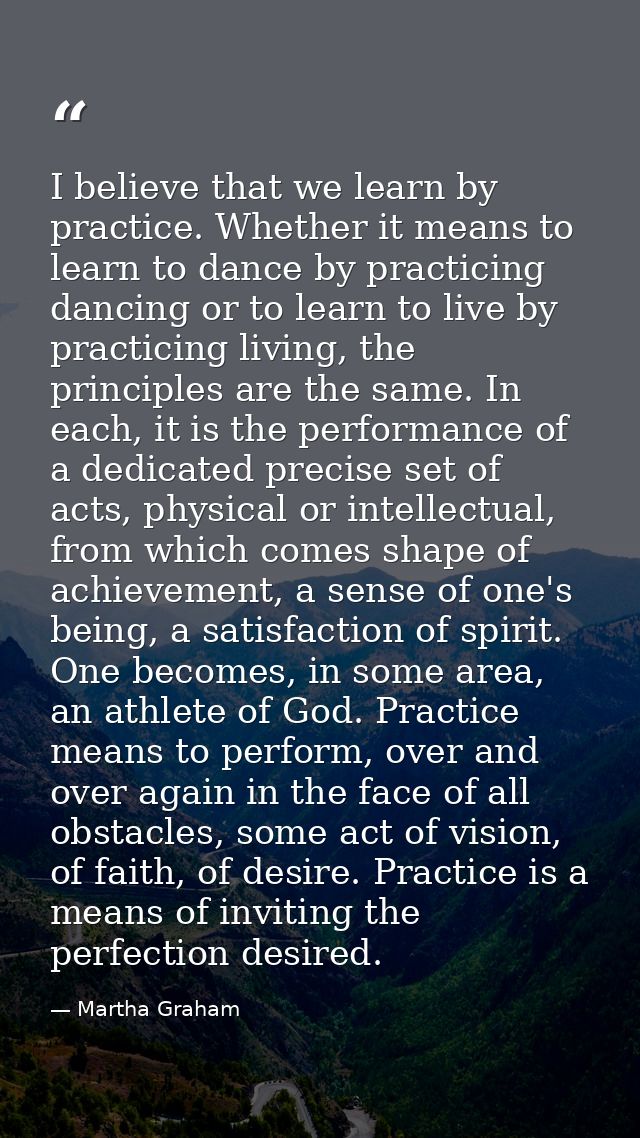 I believe that we learn by practice. Whether it means to learn to dance by practicing dancing or to learn to live by pra — Martha Graham