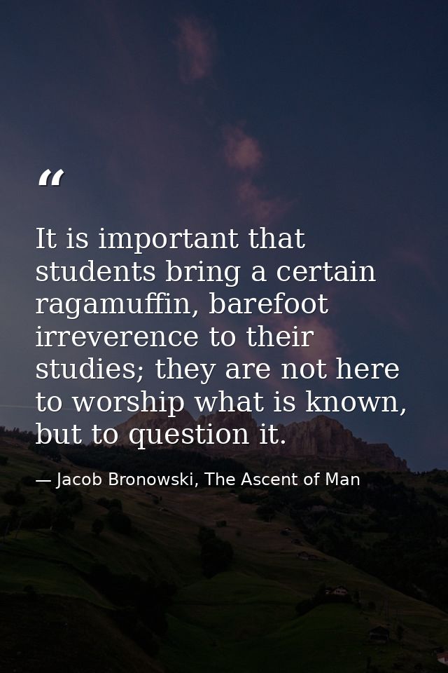 It is important that students bring a certain ragamuffin, barefoot irreverence to their studies; they are not here to wo — Jacob Bronowski, The Ascent of Man