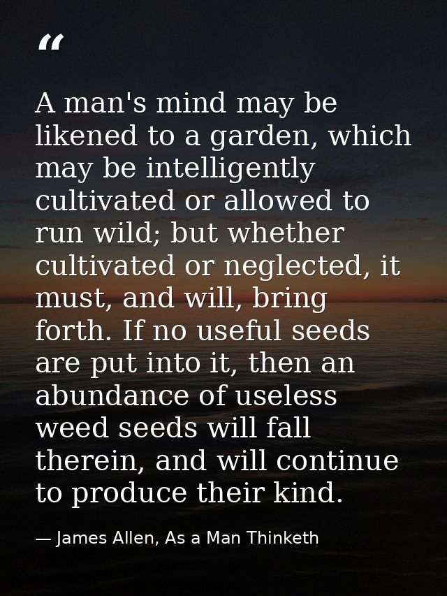 A man's mind may be likened to a garden, which may be intelligently cultivated or allowed to run wild; but whether culti — James Allen, As a Man Thinketh