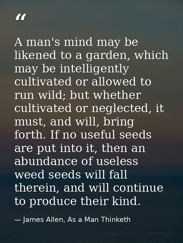 A man's mind may be likened to a garden, which may be intelligently cultivated or allowed to run wild; but whether culti — James Allen, As a Man Thinketh
