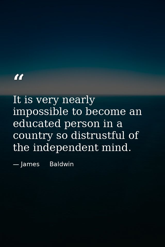 It is very nearly impossible to become an educated person in a country so distrustful of the independent mind. — James     Baldwin